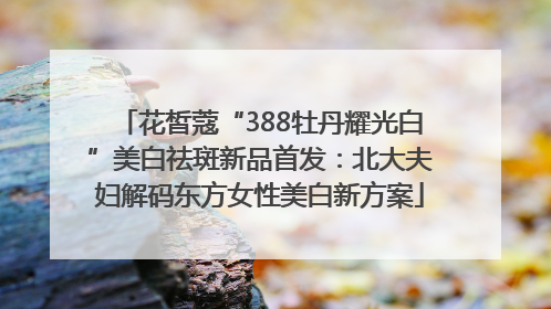 花皙蔻“388牡丹耀光白”美白祛斑新品首发：北大夫妇解码东方女性美白新方案