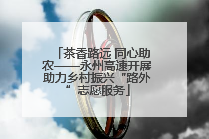 茶香路远 同心助农——永州高速开展助力乡村振兴“路外”志愿服务