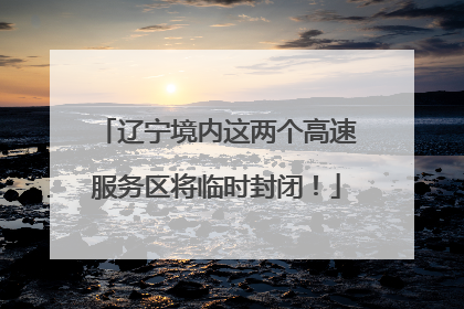 辽宁境内这两个高速服务区将临时封闭！