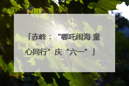 赤峰：“哪吒闹海 童心同行”庆“六一”