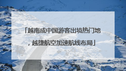 越南成中国游客出境热门地，越捷航空加速航线布局