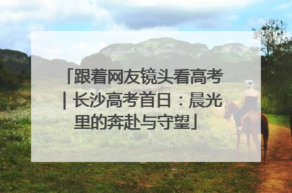 跟着网友镜头看高考｜长沙高考首日：晨光里的奔赴与守望