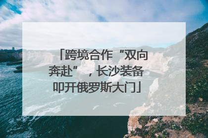 跨境合作“双向奔赴”，长沙装备叩开俄罗斯大门