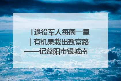 退役军人每周一星｜有机果栽出致富路——记益阳市银城南湖蔬果农民专业合作社总经理晏桂明