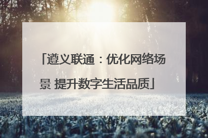 遵义联通：优化网络场景 提升数字生活品质