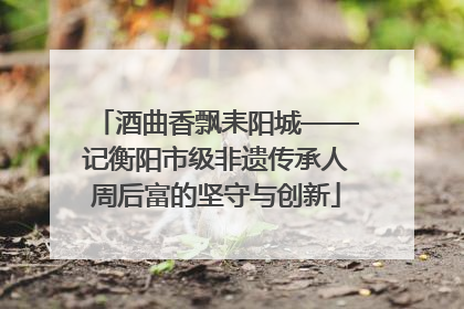 酒曲香飘耒阳城——记衡阳市级非遗传承人周后富的坚守与创新