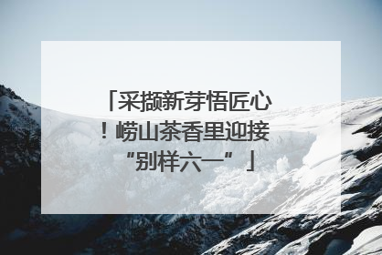 采撷新芽悟匠心！崂山茶香里迎接“别样六一”