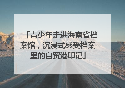 青少年走进海南省档案馆，沉浸式感受档案里的自贸港印记