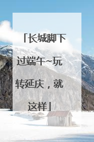 长城脚下过端午~玩转延庆，就这样