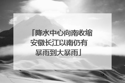 降水中心向南收缩 安徽长江以南仍有暴雨到大暴雨