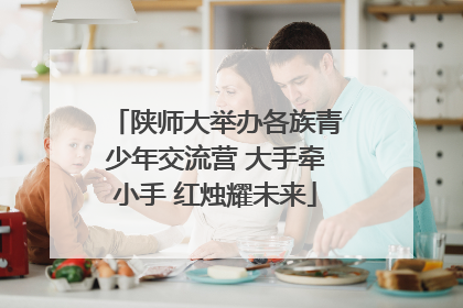 陕师大举办各族青少年交流营 大手牵小手 红烛耀未来
