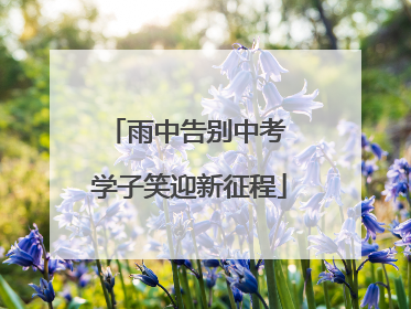 雨中告别中考 学子笑迎新征程