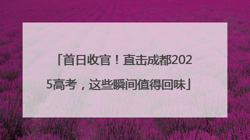 首日收官！直击成都2025高考，这些瞬间值得回味