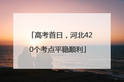 高考首日，河北420个考点平稳顺利