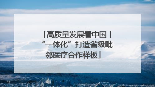 高质量发展看中国丨“一体化”打造省级毗邻医疗合作样板