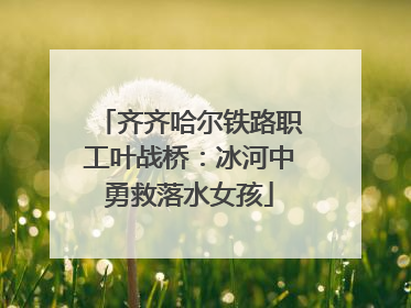 齐齐哈尔铁路职工叶战桥：冰河中勇救落水女孩