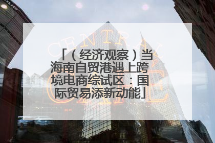（经济观察）当海南自贸港遇上跨境电商综试区：国际贸易添新动能