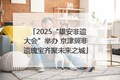 2025“雄安非遗大会”举办 京津冀非遗瑰宝齐聚未来之城