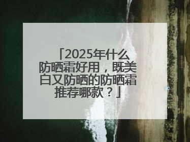 2025年什么防晒霜好用，既美白又防晒的防晒霜推荐哪款？