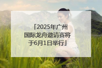 2025年广州国际龙舟邀请赛将于6月1日举行