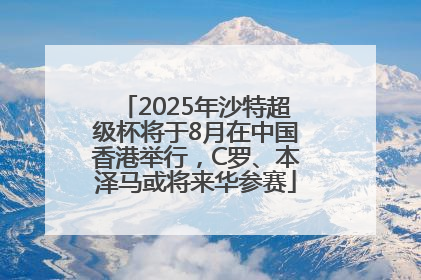 2025年沙特超级杯将于8月在中国香港举行，C罗、本泽马或将来华参赛