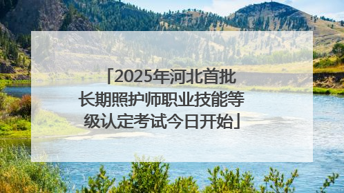 2025年河北首批长期照护师职业技能等级认定考试今日开始