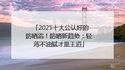 2025十大公认好的防晒霜！防晒新趋势：轻薄不油腻才是王道