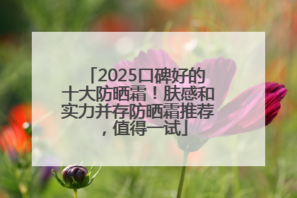 2025口碑好的十大防晒霜！肤感和实力并存防晒霜推荐，值得一试