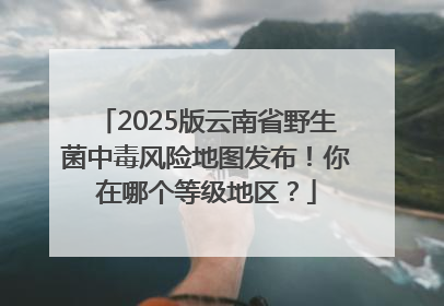 2025版云南省野生菌中毒风险地图发布！你在哪个等级地区？