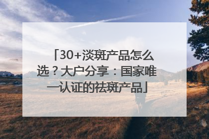 30+淡斑产品怎么选？大户分享：国家唯一认证的祛斑产品
