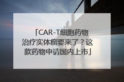 CAR-T细胞药物治疗实体瘤要来了？这款药物申请国内上市